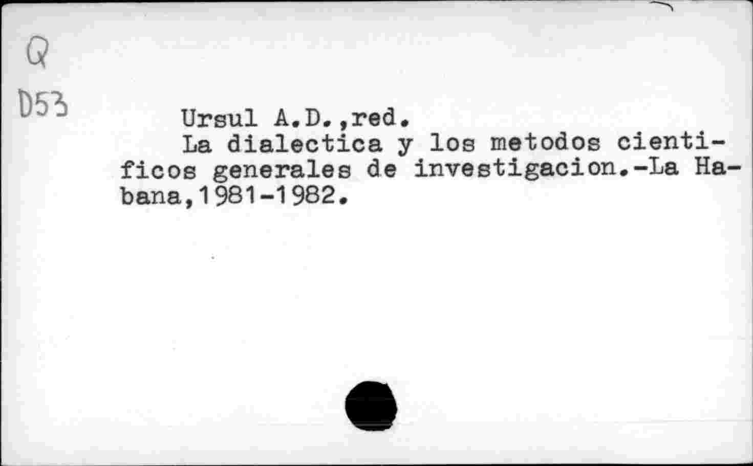 ﻿D53
Ursul A.D.,red.
La dialectics у los metodos cienti-ficos generales de investigacion.-La Habana, 1 981-1 982.